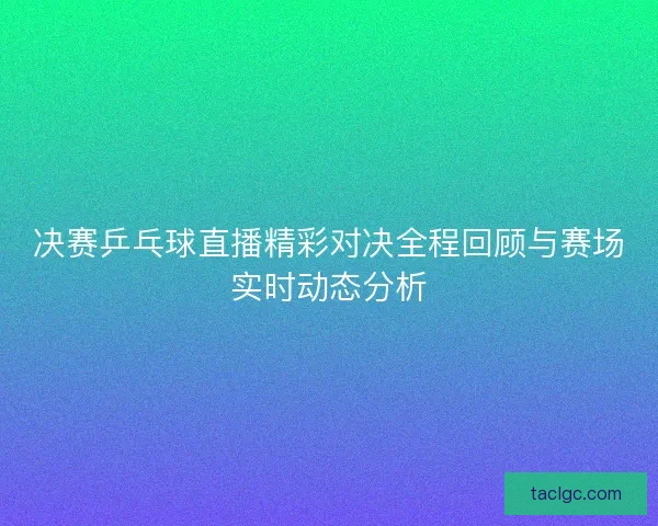 决赛乒乓球直播精彩对决全程回顾与赛场实时动态分析