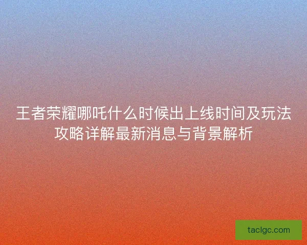 王者荣耀哪吒什么时候出上线时间及玩法攻略详解最新消息与背景解析