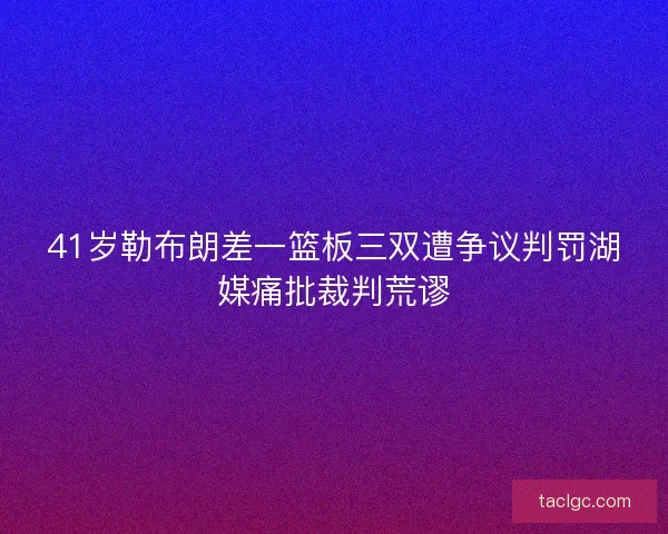 41岁勒布朗差一篮板三双遭争议判罚湖媒痛批裁判荒谬