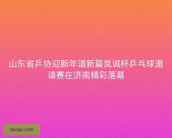 山东省乒协迎新年谱新篇岚诚杯乒乓球邀请赛在济南精彩落幕
